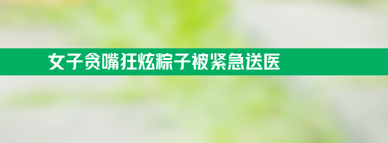 女子贪嘴狂炫粽子被紧急送医 腹痛 腰背痛 恶心呕吐