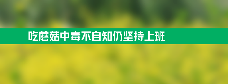 女子吃蘑菇中毒不自知仍坚持上班 打工之魂不折不扣