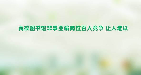 高校图书馆非事业编岗位百人竞争 让人难以理解