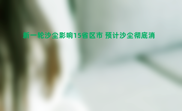 新一轮沙尘影响15省区市 预计沙尘彻底消除要到周六