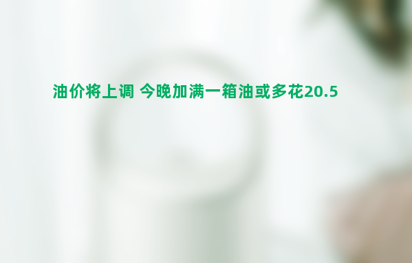 油价将上调 今晚加满一箱油或多花20.5元