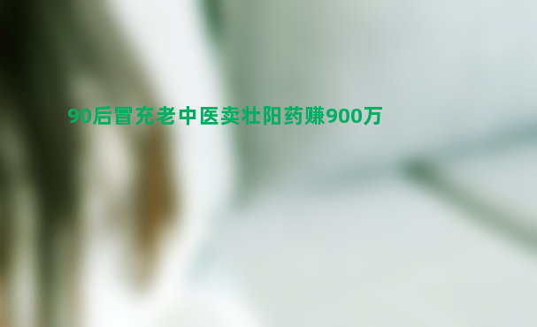 90后冒充老中医卖壮阳药赚900万