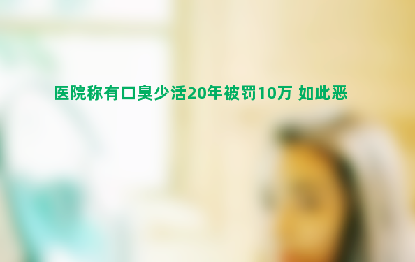 医院称有口臭少活20年被罚10万 如此恶毒不可思议！