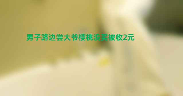 男子路边尝大爷樱桃没买被收2元 收费合理吗？