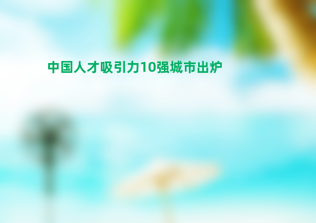 中国人才吸引力10强城市出炉 北上深广稳居前列