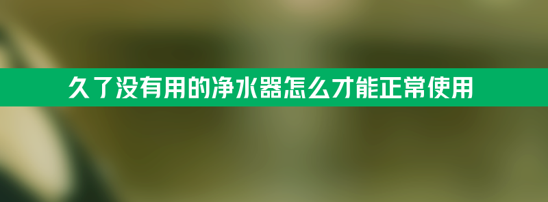 久了没有用的净水器怎么才能正常使用？