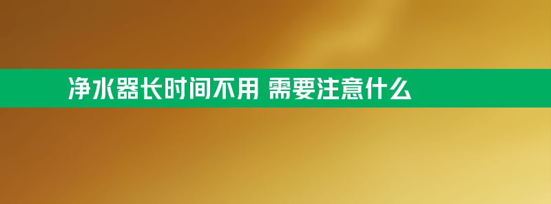 净水器长时间不用 需要注意什么