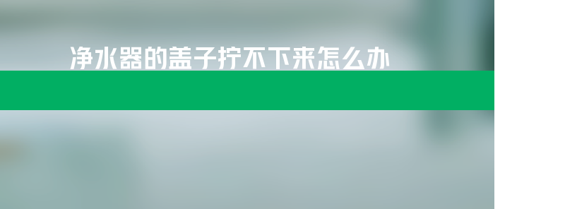 净水器的盖子拧不下来怎么办？