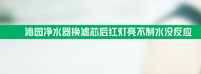 沁园净水器换滤芯后红灯亮不制水没反应？