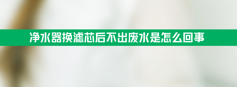 净水器换滤芯后不出废水是怎么回事？