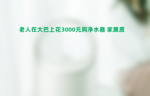 老人在大巴上花3000元购净水器 家属质疑被诱导消费