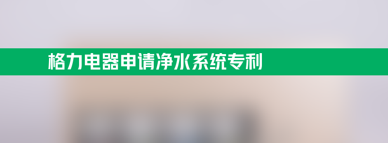 格力电器申请净水系统专利 能有效延长滤芯使用寿命