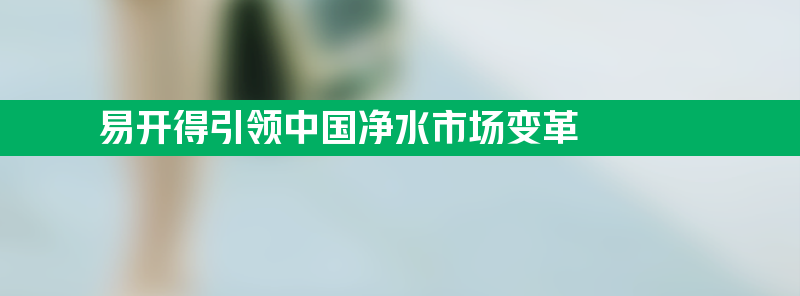 易开得引领中国净水市场变革 重塑全厨净水与智能化发展