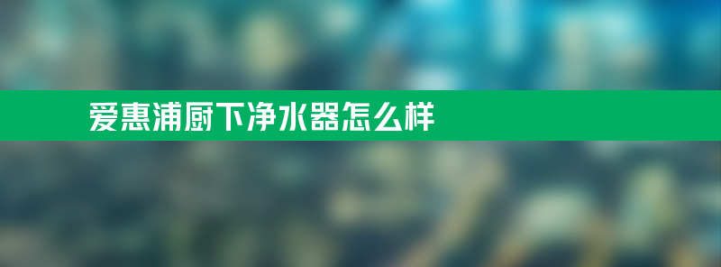 爱惠浦厨下净水器怎么样？大流量过滤重金属