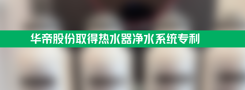 华帝股份取得热水器净水系统专利 大流量净水成本低易装