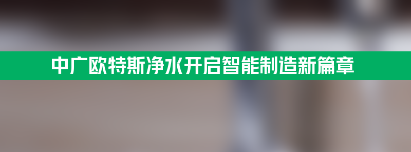 中广欧特斯净水开启智能制造新篇章 4.0时代大幕拉起