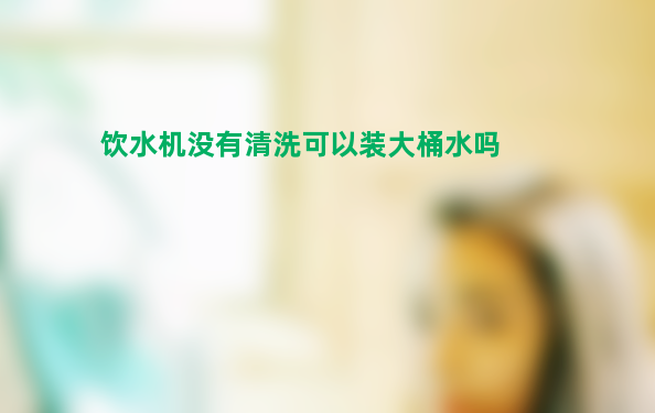 办公室的饮水机多年没有清洗 可以装大桶水吗？