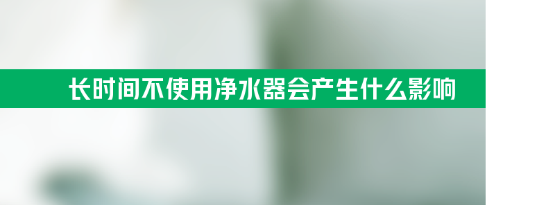 长时间不使用净水器会产生什么影响？