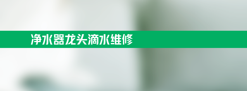 净水器龙头滴水维修 净水器龙头滴水维修方法讲解