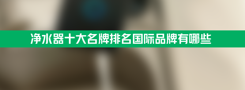 净水器十大名牌排名 净水器十大名牌排名国际品牌有哪些