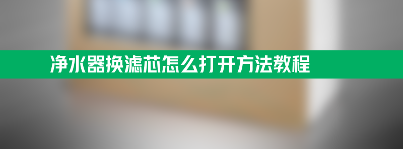 净水器怎么打开换滤芯 净水器换滤芯怎么打开方法教程