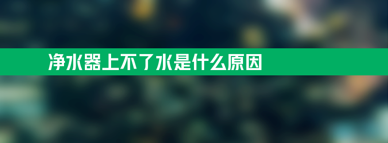 净水器上不了水是什么原因 净水器上不了水是什么原因造成的