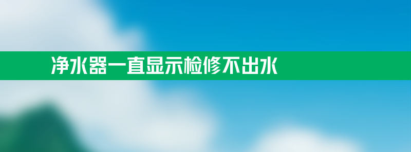 净水器一直显示检修 净水器一直显示检修不出水