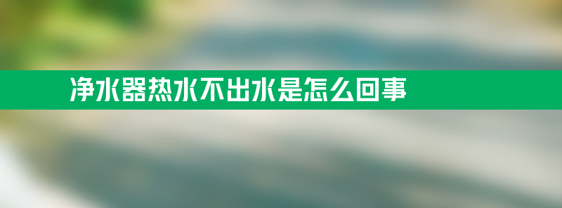 净水器热水不出水是怎么回事 净水器不出热水怎么解决