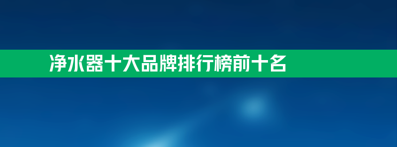 净水器十大品牌排行榜前十名 净水器十大品牌排行榜