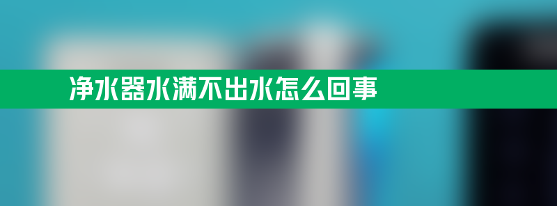 净水器水满不出水怎么回事 净水器上不满水怎么回事