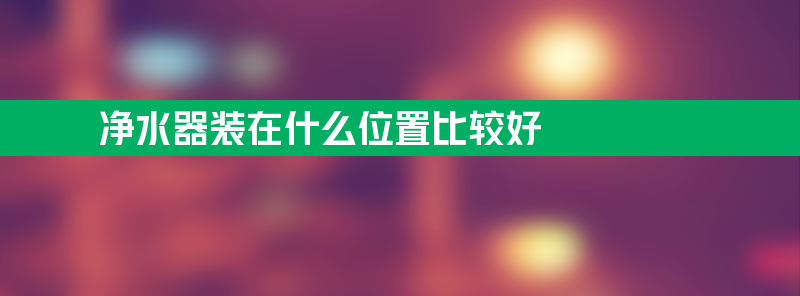 净水器装在什么位置比较好 为什么家里不建议安装净水器