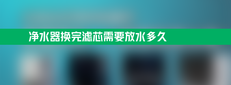 净水器换完滤芯需要放水多久 净水器换完滤芯需要放水多久才能用