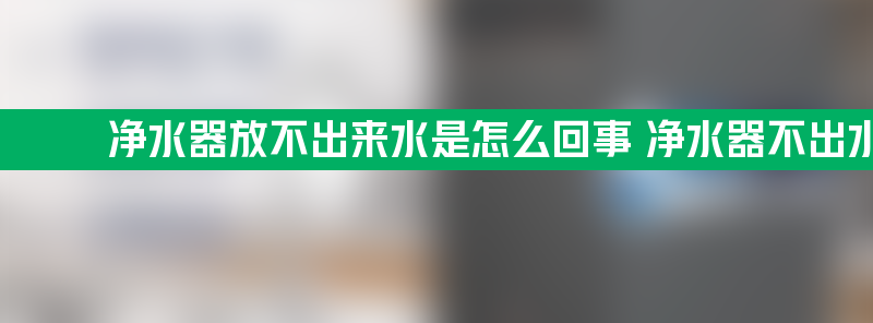 净水器放不出来水是怎么回事 净水器不出水怎么修理方法