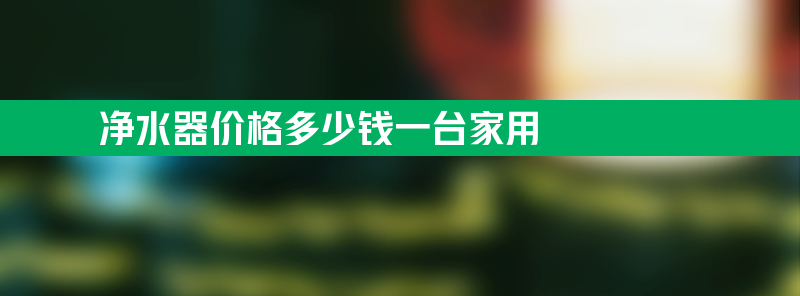 净水器价格多少钱一台家用 净水器价格多少 家用