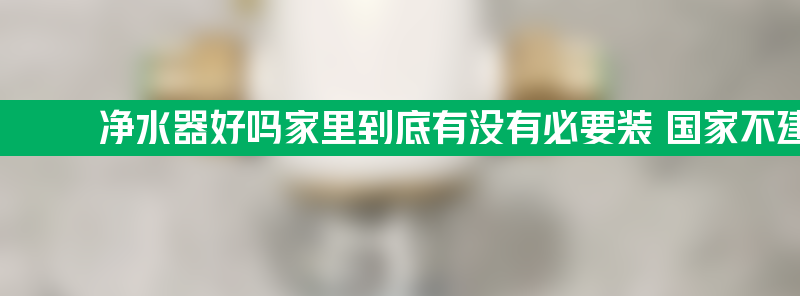 净水器好吗家里到底有没有必要装 国家不建议装净水器