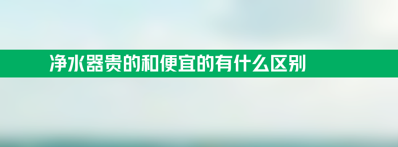 净水器贵的和便宜的有什么区别 净水器贵的和便宜的有啥区别