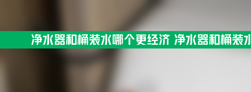 净水器和桶装水哪个更经济 净水器和桶装水哪个好