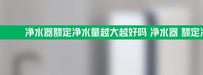 净水器额定净水量越大越好吗 净水器 额定净水量