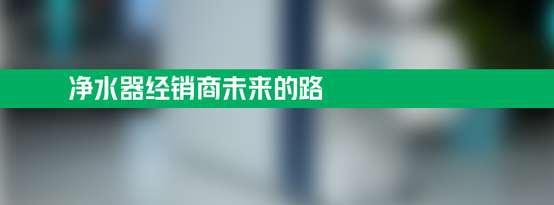 净水器经销商 净水器经销商未来的路