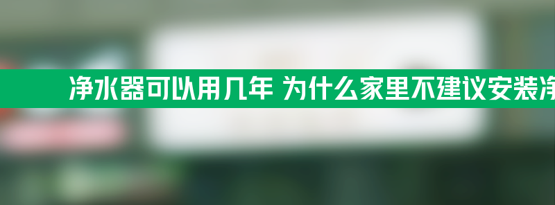 净水器可以用几年 为什么家里不建议安装净水器