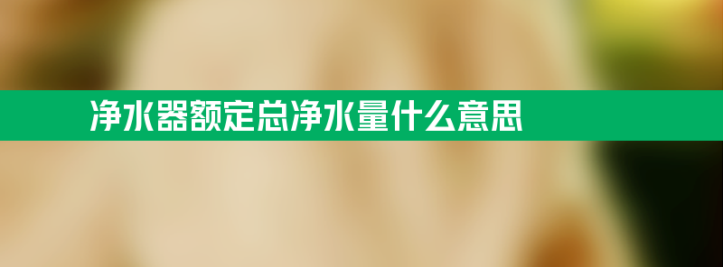 净水器额定总净水量什么意思 净水器额定总净水量值越大越好吗