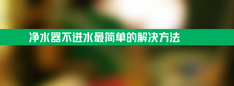 净水器不进水最简单的解决方法 净水器不进水最简单的解决方法