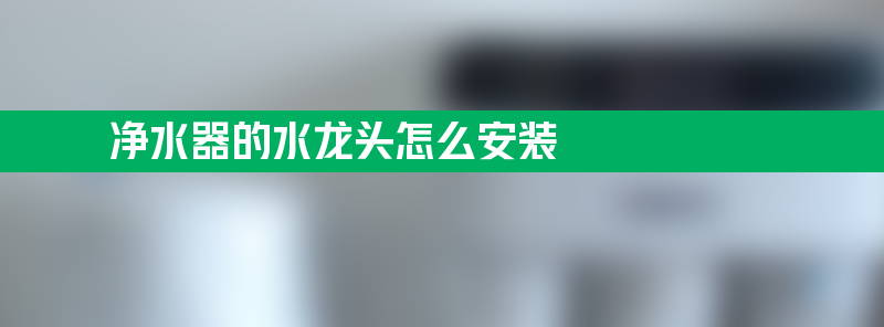 净水器的水龙头怎么安装 净水器水龙头怎么安装步骤