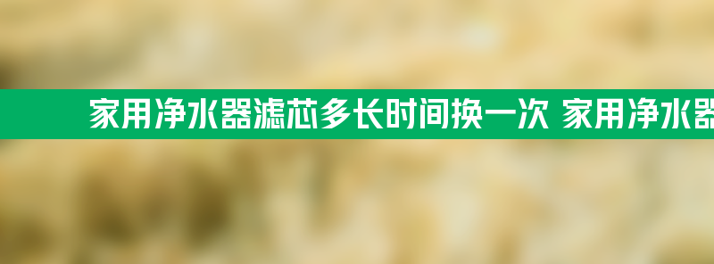 家用净水器滤芯多长时间换一次 家用净水器滤芯多长时间换一次好