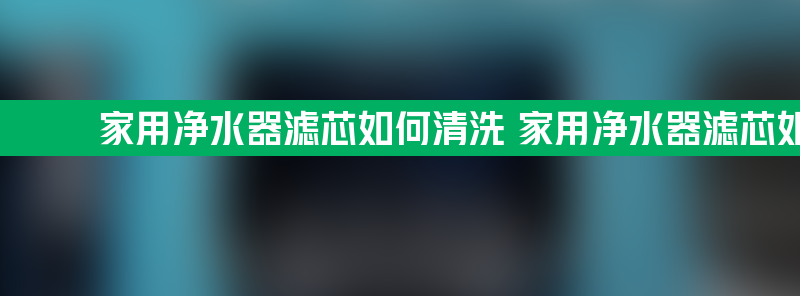 家用净水器滤芯如何清洗 家用净水器滤芯如何清洗方法