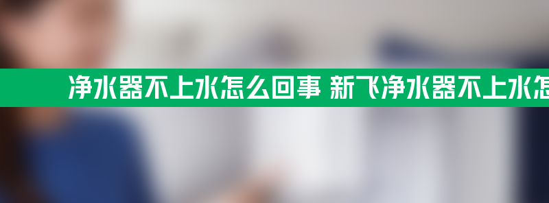 净水器不上水怎么回事 新飞净水器不上水怎么回事