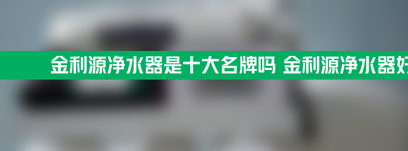 金利源净水器是十大名牌吗 金利源净水器好不好