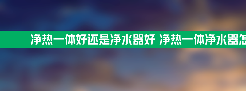 净热一体好还是净水器好 净热一体净水器怎么样