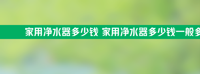 家用净水器多少钱 家用净水器多少钱一般多少钱