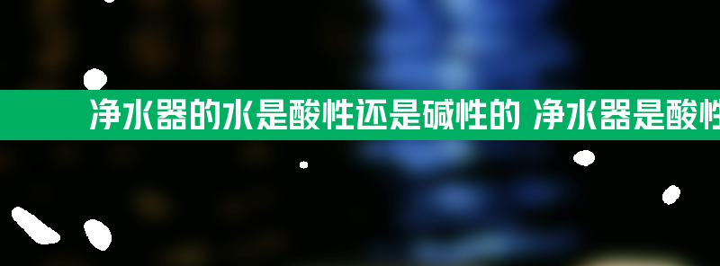 净水器的水是酸性还是碱性的 净水器是酸性水还是碱性水